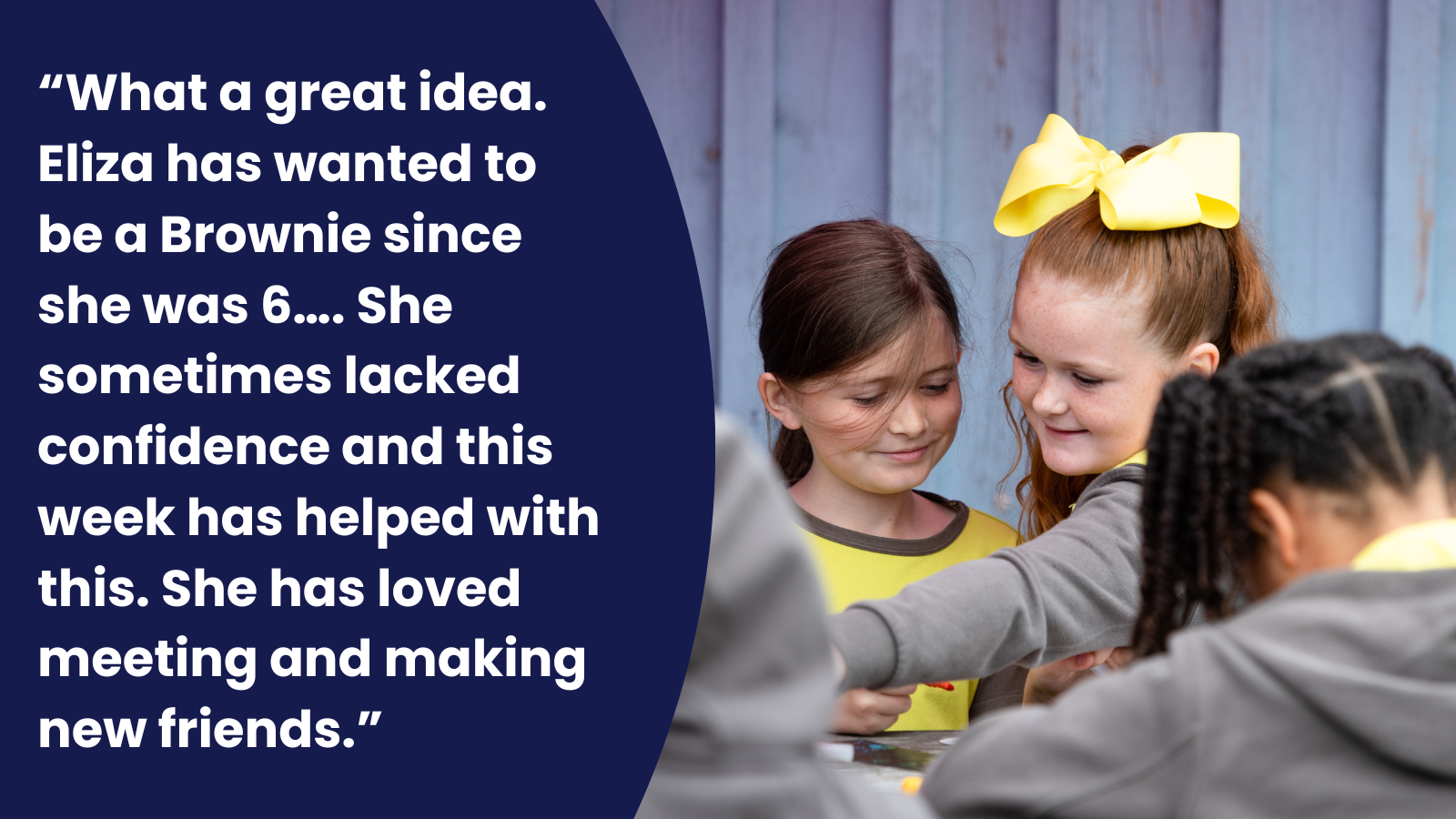 “What a great idea. Eliza has wanted to be a Brownie since she was 6…. She sometimes lacked confidence and this week has helped with this. She has loved meeting and making new friends.”
